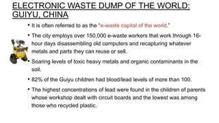 ELECTRONIC WASTE DUMP OF THE WORLD:
GUIYU, CHINA
• It is often referred to as the “e-waste capital of the world.”
• The city employs over 150,000 e-waste workers that work through 16hour days disassembling old computers and recapturing whatever
metals and parts they can reuse or sell.

• Soaring levels of toxic heavy metals and organic contaminants in the
soil.

• 82% of the Guiyu children had blood/lead levels of more than 100.
• The highest concentrations of lead were found in the children of parents
whose workshop dealt with circuit boards and the lowest was among
those who recycled plastic.

 