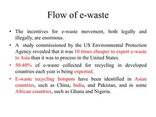 Flow of e-waste
• The incentives for e-waste movement, both legally and
illegally, are enormous.
• A study commissioned by the US Environmental Protection
Agency revealed that it was 10 times cheaper to export e-waste
to Asia than it was to process in the United States.
• 50-80% of e-waste collected for recycling in developed
countries each year is being exported.
• E-waste recycling hotspots have been identified in Asian
countries, such as China, India, and Pakistan, and in some
African countries, such as Ghana and Nigeria.
 