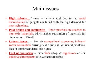 Main issues
• High volume of e-waste is generated due to the rapid
obsolescence of gadgets combined with the high demand for
new technology.
• Poor design and complexity – Toxic materials are attached to
non-toxic materials, which makes separation of materials for
reclamation difficult.
• Labour issues – include occupational exposures, informal
sector domination causing health and environmental problems,
lack of labour standards and rights.
• Lack of regulation – either lack adequate regulations or lack
effective enforcement of e-waste regulations
 
