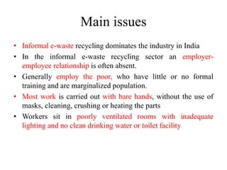 Main issues
• Informal e-waste recycling dominates the industry in India
• In the informal e-waste recycling sector an employer-
employee relationship is often absent.
• Generally employ the poor, who have little or no formal
training and are marginalized population.
• Most work is carried out with bare hands, without the use of
masks, cleaning, crushing or heating the parts
• Workers sit in poorly ventilated rooms with inadequate
lighting and no clean drinking water or toilet facility
 
