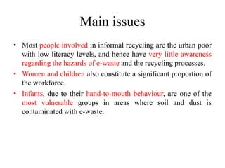 Main issues
• Most people involved in informal recycling are the urban poor
with low literacy levels, and hence have very little awareness
regarding the hazards of e-waste and the recycling processes.
• Women and children also constitute a significant proportion of
the workforce.
• Infants, due to their hand-to-mouth behaviour, are one of the
most vulnerable groups in areas where soil and dust is
contaminated with e-waste.
 
