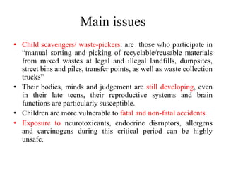 Main issues
• Child scavengers/ waste-pickers: are those who participate in
“manual sorting and picking of recyclable/reusable materials
from mixed wastes at legal and illegal landfills, dumpsites,
street bins and piles, transfer points, as well as waste collection
trucks”
• Their bodies, minds and judgement are still developing, even
in their late teens, their reproductive systems and brain
functions are particularly susceptible.
• Children are more vulnerable to fatal and non-fatal accidents.
• Exposure to neurotoxicants, endocrine disruptors, allergens
and carcinogens during this critical period can be highly
unsafe.
 