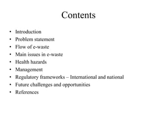 Contents
• Introduction
• Problem statement
• Flow of e-waste
• Main issues in e-waste
• Health hazards
• Management
• Regulatory frameworks – International and national
• Future challenges and opportunities
• References
 