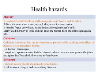 Health hazards
Mercury
It is released while breaking and burning of circuit boards and switches.
Affects the central nervous system, kidneys and immune system.
It impairs foetus growth and harms infants through mother’s milk.
Methylated mercury is toxic and can enter the human food chain through aquatic
life.
Cadmium
Cadmium is released into the environment as powder while crushing and milling of
plastics, CRTs and circuit boards.
Is a known carcinogen.
Long-term exposure causes Itai-itai disease, which causes severe pain in the joints
and spine. It affects the kidneys and softens bones
Beryllium
Found in switch boards and printed circuit boards.
It is known carcinogen and causes lung diseases
 