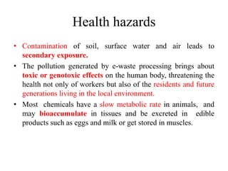 Health hazards
• Contamination of soil, surface water and air leads to
secondary exposure.
• The pollution generated by e-waste processing brings about
toxic or genotoxic effects on the human body, threatening the
health not only of workers but also of the residents and future
generations living in the local environment.
• Most chemicals have a slow metabolic rate in animals, and
may bioaccumulate in tissues and be excreted in edible
products such as eggs and milk or get stored in muscles.
 