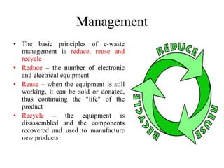 Management
• The basic principles of e-waste
management is reduce, reuse and
recycle
• Reduce – the number of electronic
and electrical equipment
• Reuse – when the equipment is still
working, it can be sold or donated,
thus continuing the "life" of the
product
• Recycle – the equipment is
disassembled and the components
recovered and used to manufacture
new products
 
