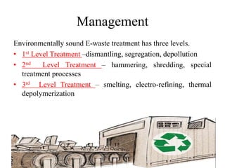 Management
Environmentally sound E-waste treatment has three levels.
• 1st Level Treatment –dismantling, segregation, depollution
• 2nd Level Treatment – hammering, shredding, special
treatment processes
• 3rd Level Treatment – smelting, electro-refining, thermal
depolymerization
 