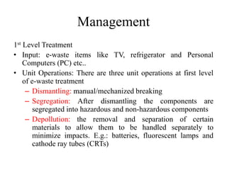 Management
1st Level Treatment
• Input: e-waste items like TV, refrigerator and Personal
Computers (PC) etc..
• Unit Operations: There are three unit operations at first level
of e-waste treatment
– Dismantling: manual/mechanized breaking
– Segregation: After dismantling the components are
segregated into hazardous and non-hazardous components
– Depollution: the removal and separation of certain
materials to allow them to be handled separately to
minimize impacts. E.g.: batteries, fluorescent lamps and
cathode ray tubes (CRTs)
 
