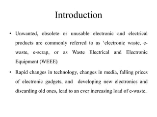 Introduction
• Unwanted, obsolete or unusable electronic and electrical
products are commonly referred to as ‘electronic waste, e-
waste, e-scrap, or as Waste Electrical and Electronic
Equipment (WEEE)
• Rapid changes in technology, changes in media, falling prices
of electronic gadgets, and developing new electronics and
discarding old ones, lead to an ever increasing load of e-waste.
 