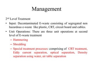 Management
2nd Level Treatment
• Input: Decontaminated E-waste consisting of segregated non
hazardous e-waste like plastic, CRT, circuit board and cables.
• Unit Operations: There are three unit operations at second
level of E-waste treatment
– Hammering
– Shredding
– Special treatment processes: comprising of CRT treatment,
Eddy current separation, optical separation, Density
separation using water, air table separation
 