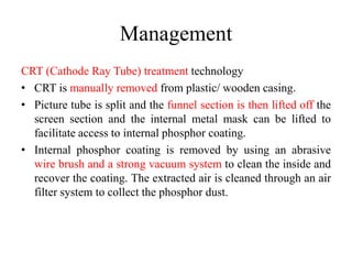 Management
CRT (Cathode Ray Tube) treatment technology
• CRT is manually removed from plastic/ wooden casing.
• Picture tube is split and the funnel section is then lifted off the
screen section and the internal metal mask can be lifted to
facilitate access to internal phosphor coating.
• Internal phosphor coating is removed by using an abrasive
wire brush and a strong vacuum system to clean the inside and
recover the coating. The extracted air is cleaned through an air
filter system to collect the phosphor dust.
 