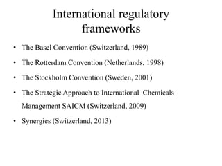 International regulatory
frameworks
• The Basel Convention (Switzerland, 1989)
• The Rotterdam Convention (Netherlands, 1998)
• The Stockholm Convention (Sweden, 2001)
• The Strategic Approach to International Chemicals
Management SAICM (Switzerland, 2009)
• Synergies (Switzerland, 2013)
 