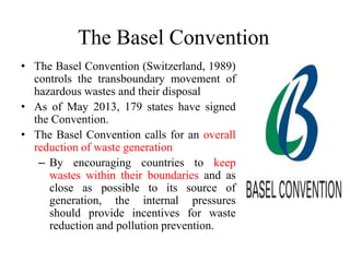 The Basel Convention
• The Basel Convention (Switzerland, 1989)
controls the transboundary movement of
hazardous wastes and their disposal
• As of May 2013, 179 states have signed
the Convention.
• The Basel Convention calls for an overall
reduction of waste generation
– By encouraging countries to keep
wastes within their boundaries and as
close as possible to its source of
generation, the internal pressures
should provide incentives for waste
reduction and pollution prevention.
 