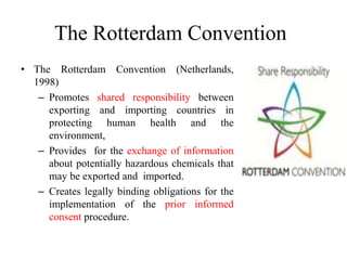 The Rotterdam Convention
• The Rotterdam Convention (Netherlands,
1998)
– Promotes shared responsibility between
exporting and importing countries in
protecting human health and the
environment,
– Provides for the exchange of information
about potentially hazardous chemicals that
may be exported and imported.
– Creates legally binding obligations for the
implementation of the prior informed
consent procedure.
 
