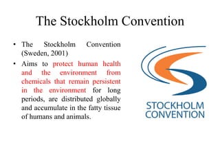 The Stockholm Convention
• The Stockholm Convention
(Sweden, 2001)
• Aims to protect human health
and the environment from
chemicals that remain persistent
in the environment for long
periods, are distributed globally
and accumulate in the fatty tissue
of humans and animals.
 