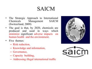 SAICM
• The Strategic Approach to International
Chemicals Management SAICM
(Switzerland, 2009)
• The goal is that, by 2020, chemicals are
produced and used in ways which
minimize significant adverse impacts on
human health and the environment.
• Five themes:
– Risk reduction,
– Knowledge and information,
– Governance,
– Capacity building,
– Addressing illegal international traffic
 