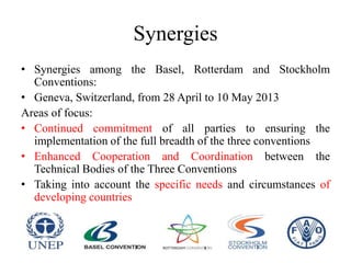 Synergies
• Synergies among the Basel, Rotterdam and Stockholm
Conventions:
• Geneva, Switzerland, from 28 April to 10 May 2013
Areas of focus:
• Continued commitment of all parties to ensuring the
implementation of the full breadth of the three conventions
• Enhanced Cooperation and Coordination between the
Technical Bodies of the Three Conventions
• Taking into account the specific needs and circumstances of
developing countries
 
