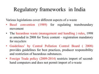 Regulatory frameworks in India
Various legislations cover different aspects of e-waste
• Basel convention (1989) for regulating transboundary
movement
• The hazardous waste (management and handling ) rules, 1998
as amended in 2008 for Toxic content – registration mandatory
for recyclers
• Guidelines’ by Central Pollution Control Board ( 2008)
provides guidelines for best practices, producer responsibility
and restriction of hazardous substances.
• Foreign Trade policy (2009-2014) restricts import of second-
hand computers and does not permit import of e-waste
 