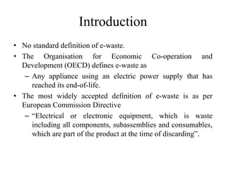Introduction
• No standard definition of e-waste.
• The Organisation for Economic Co-operation and
Development (OECD) defines e-waste as
– Any appliance using an electric power supply that has
reached its end-of-life.
• The most widely accepted definition of e-waste is as per
European Commission Directive
– “Electrical or electronic equipment, which is waste
including all components, subassemblies and consumables,
which are part of the product at the time of discarding”.
 