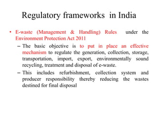 Regulatory frameworks in India
• E-waste (Management & Handling) Rules under the
Environment Protection Act 2011
– The basic objective is to put in place an effective
mechanism to regulate the generation, collection, storage,
transportation, import, export, environmentally sound
recycling, treatment and disposal of e-waste.
– This includes refurbishment, collection system and
producer responsibility thereby reducing the wastes
destined for final disposal
 