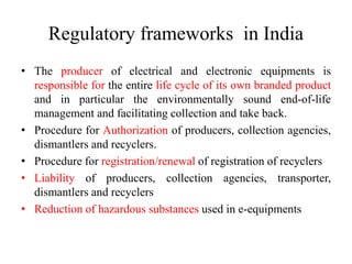 Regulatory frameworks in India
• The producer of electrical and electronic equipments is
responsible for the entire life cycle of its own branded product
and in particular the environmentally sound end-of-life
management and facilitating collection and take back.
• Procedure for Authorization of producers, collection agencies,
dismantlers and recyclers.
• Procedure for registration/renewal of registration of recyclers
• Liability of producers, collection agencies, transporter,
dismantlers and recyclers
• Reduction of hazardous substances used in e-equipments
 