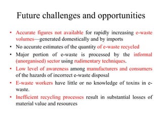 Future challenges and opportunities
• Accurate figures not available for rapidly increasing e-waste
volumes—generated domestically and by imports
• No accurate estimates of the quantity of e-waste recycled
• Major portion of e-waste is processed by the informal
(unorganised) sector using rudimentary techniques.
• Low level of awareness among manufacturers and consumers
of the hazards of incorrect e-waste disposal
• E-waste workers have little or no knowledge of toxins in e-
waste.
• Inefficient recycling processes result in substantial losses of
material value and resources
 