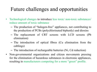 Future challenges and opportunities
• Technological changes to introduce less toxic/ non-toxic substances/
reduce amount of toxic substance
– The production of “halogen-free” appliances, not contributing to
the production of PCBs (polychlorinated biphenly) and dioxins
– The replacement of CRT screens with LCD screens (Pb
elimination)
– The introduction of optical fibres (Cu elimination from the
cablings)
– The introduction of rechargeable batteries (Ni, Cd reduction)
• Non-governmental organizations and citizen movements pressing
for the elimination of hazardous substances in electronic appliances,
resulting in manufacturers competing for a more “green” profile.
 