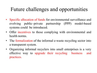 Future challenges and opportunities
• Specific allocation of funds for environmental surveillance and
evolving public–private partnership (PPP) model-based
systems could be introduced.
• Offer incentives to those complying with environmental and
health norms.
• The formalization of the informal e-waste recycling sector into
a transparent system.
• Organizing informal recyclers into small enterprises is a very
effective way to upgrade their recycling business and
practices.
 