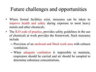 Future challenges and opportunities
• Where formal facilities exist, measures can be taken to
improve health and safety during exposure to most heavy
metals and other chemicals.
• The ILO code of practice, provides safety guidelines in the use
of chemicals at work provides the framework. Such measures
include
– Provision of an enclosed and fitted work area with exhaust
ventilation.
– When adequate ventilation is impossible to maintain,
respirators should be carried and air should be sampled to
determine substance concentrations.
 