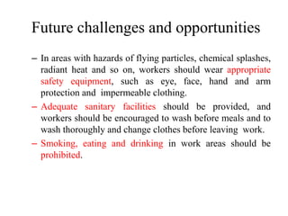 Future challenges and opportunities
– In areas with hazards of flying particles, chemical splashes,
radiant heat and so on, workers should wear appropriate
safety equipment, such as eye, face, hand and arm
protection and impermeable clothing.
– Adequate sanitary facilities should be provided, and
workers should be encouraged to wash before meals and to
wash thoroughly and change clothes before leaving work.
– Smoking, eating and drinking in work areas should be
prohibited.
 