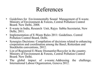 References
• Guidelines for Environmentally Sound Management of E-waste.
Ministry of Environment & Forests, Central Pollution Control
Board. New Delhi, 2008.
• E-waste in India, Research Unit, Rajya Sabha Secretariat, New
Delhi, 2011.
• Implementation of E-Waste Rules 2011: Guidelines. Central
Pollution Control Board, Delhi.
• Synergies Decisions: Compilation of decisions related to enhancing
cooperation and coordination among the Basel, Rotterdam and
Stockholm conventions, 2012.
• List of Registered E-Waste Dismantler/Recycler in the country.
Ministry of Environment & Forests, Central Pollution Control
Board. New Delhi.
• The global impact of e-waste: Addressing the challenge.
International Labour Organization, Geneva 2012.
 