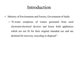 Introduction
• Ministry of Environment and Forests, Government of India:
– “E-waste comprises of wastes generated from used
electronic/electrical devices and house hold appliances
which are not fit for their original intended use and are
destined for recovery, recycling or disposal”.
 