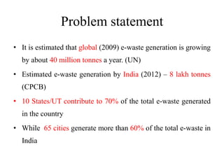 Problem statement
• It is estimated that global (2009) e-waste generation is growing
by about 40 million tonnes a year. (UN)
• Estimated e-waste generation by India (2012) – 8 lakh tonnes
(CPCB)
• 10 States/UT contribute to 70% of the total e-waste generated
in the country
• While 65 cities generate more than 60% of the total e-waste in
India
 