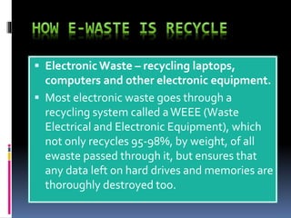  Electronic Waste – recycling laptops, 
computers and other electronic equipment. 
 Most electronic waste goes through a 
recycling system called a WEEE (Waste 
Electrical and Electronic Equipment), which 
not only recycles 95-98%, by weight, of all 
ewaste passed through it, but ensures that 
any data left on hard drives and memories are 
thoroughly destroyed too. 
 