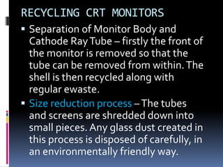 RECYCLING CRT MONITORS 
 Separation of Monitor Body and 
Cathode Ray Tube – firstly the front of 
the monitor is removed so that the 
tube can be removed from within. The 
shell is then recycled along with 
regular ewaste. 
 Size reduction process –The tubes 
and screens are shredded down into 
small pieces. Any glass dust created in 
this process is disposed of carefully, in 
an environmentally friendly way. 
 