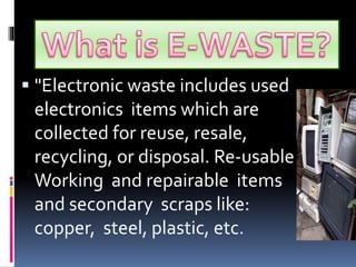 "Electronic waste includes used 
electronics items which are 
collected for reuse, resale, 
recycling, or disposal. Re-usable 
Working and repairable items 
and secondary scraps like: 
copper, steel, plastic, etc. 
 