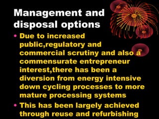 Management and
disposal options
• Due to increased
public,regulatory and
commercial scrutiny and also a
commensurate entrepreneur
interest,there has been a
diversion from energy intensive
down cycling processes to more
mature processing systems
• This has been largely achieved
through reuse and refurbishing
 