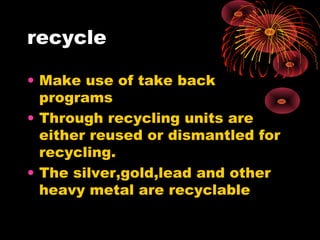 recycle
• Make use of take back
programs
• Through recycling units are
either reused or dismantled for
recycling.
• The silver,gold,lead and other
heavy metal are recyclable
 