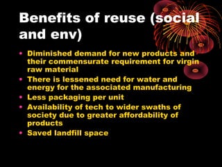 Benefits of reuse (social
and env)
• Diminished demand for new products and
their commensurate requirement for virgin
raw material
• There is lessened need for water and
energy for the associated manufacturing
• Less packaging per unit
• Availability of tech to wider swaths of
society due to greater affordability of
products
• Saved landfill space
 