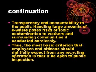 continuation
• Transparency and accountability to
the public Handling large amounts of
e-waste poses risks of toxic
contamination to workers and
surrounding communities if
conducted carelessly.
• Thus, the most basic criterion that
employees and citizens should
rightfully expect from any recycling
operation is that it be open to public
inspection.
 