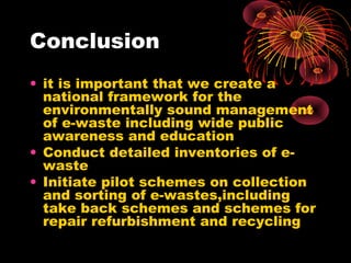 Conclusion
• it is important that we create a
national framework for the
environmentally sound management
of e-waste including wide public
awareness and education
• Conduct detailed inventories of e-
waste
• Initiate pilot schemes on collection
and sorting of e-wastes,including
take back schemes and schemes for
repair refurbishment and recycling
 