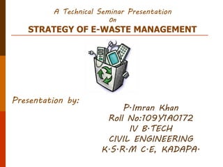 A Technical Seminar Presentation
On
STRATEGY OF E-WASTE MANAGEMENT
Presentation by:
P.Imran Khan
Roll No:109Y1A0172
IV B.TECH
CIVIL ENGINEERING
K.S.R.M C.E, KADAPA.
 
