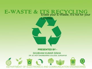 E-WASTE & ITS RECYCLINGErase your E-Waste, it’s not for your
Landfills.
PRESENTED BY -
SHUBHAM KUMAR SINHA
DEPARTMENT OF ELECTRONICS AND COMMUNICATION ENGINEERING
DR. B.C.ROY ENGINEERING COLLEGE, DURGAPUR
 