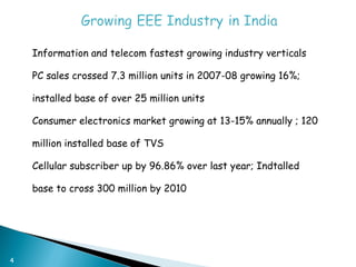 4
 Information and telecom fastest growing industry verticals
 PC sales crossed 7.3 million units in 2007-08 growing 16%;
installed base of over 25 million units
 Consumer electronics market growing at 13-15% annually ; 120
million installed base of TVS
 Cellular subscriber up by 96.86% over last year; Indtalled
base to cross 300 million by 2010
 