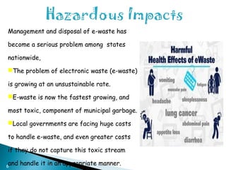 6
Management and disposal of e-waste has
become a serious problem among states
nationwide,
The problem of electronic waste (e-waste)
is growing at an unsustainable rate.
E-waste is now the fastest growing, and
most toxic, component of municipal garbage.
Local governments are facing huge costs
to handle e-waste, and even greater costs
if they do not capture this toxic stream
and handle it in an appropriate manner.
 