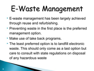  E-waste management has been largely achieved
through reuse and refurbishing.
 Preventing waste in the first place is the preferred
management option.
 Make use of take back programs.
 The least preferred option is to landfill electronic
waste. This should only come as a last option but
care to consult with state regulations on disposal
of any hazardous waste
9
E-Waste ManagementE-Waste Management
 