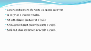  20 to 50 million tons of e-waste is disposed each year.
 12 to 15% of e-waste is recycled.
 US is the largest producer of e-waste.
 China is the biggest country to dump e-waste.
 Gold and silver are thrown away with e-waste.
 