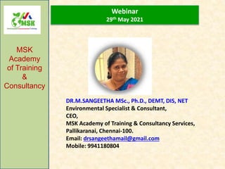 Webinar
29th May 2021
MSK
Academy
of Training
&
Consultancy
DR.M.SANGEETHA MSc., Ph.D., DEMT, DIS, NET
Environmental Specialist & Consultant,
CEO,
MSK Academy of Training & Consultancy Services,
Pallikaranai, Chennai-100.
Email: drsangeethamail@gmail.com
Mobile: 9941180804
 