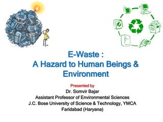 E-Waste :
A Hazard to Human Beings &
Environment
Presented by
Dr. Somvir Bajar
Assistant Professor of Environmental Sciences
J.C. Bose University of Science & Technology, YMCA
Faridabad (Haryana)
 