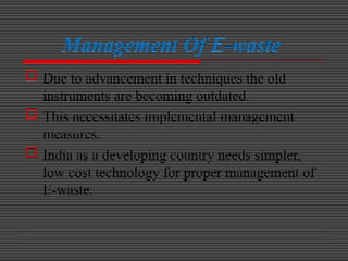Management Of E-waste
 Due to advancement in techniques the old
instruments are becoming outdated.
 This necessitates implemental management
measures.
 India as a developing country needs simpler,
low cost technology for proper management of
E-waste.
 